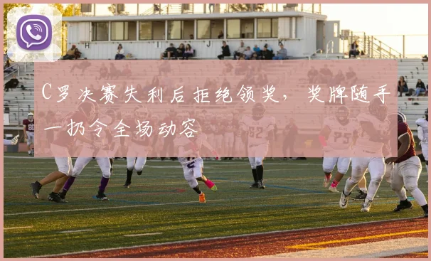 C罗决赛失利后拒绝领奖,奖牌随手一扔令全场动容