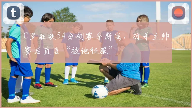 C罗狂砍54分创赛季新高,对手主帅赛后直言“被他征服”