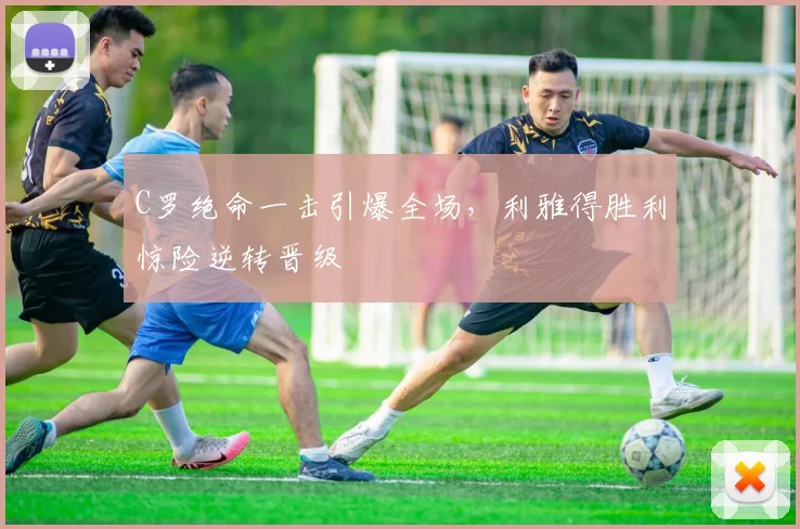 C罗绝命一击引爆全场,利雅得胜利惊险逆转晋级