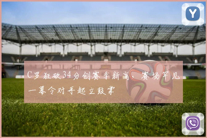 C罗狂砍34分创赛季新高,赛场罕见一幕令对手起立鼓掌