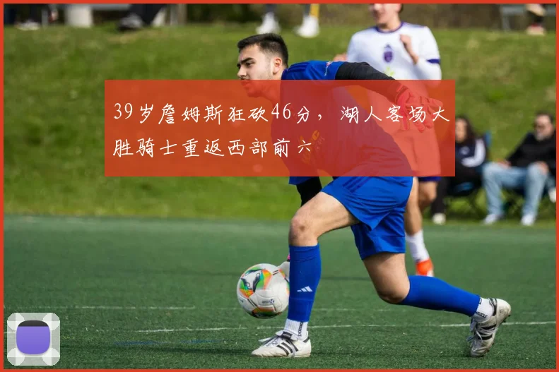 39岁詹姆斯狂砍46分,湖人客场大胜骑士重返西部前六