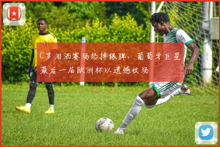 C罗泪洒赛场怒摔银牌,葡萄牙巨星最后一届欧洲杯以遗憾收场