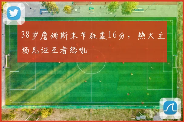 38岁詹姆斯末节狂轰16分,热火主场见证王者怒吼