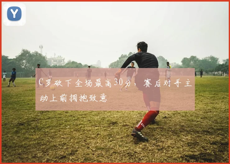 C罗砍下全场最高30分,赛后对手主动上前拥抱致意