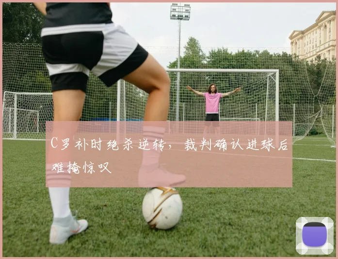 C罗补时绝杀逆转,裁判确认进球后难掩惊叹